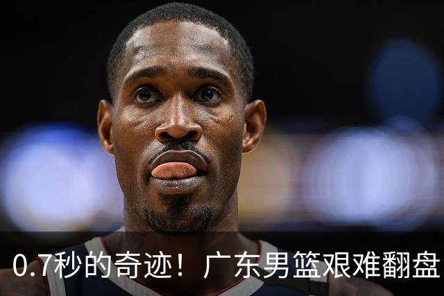 0.7秒的奇迹！广东男篮艰难翻盘，崔永熙逆天拯救